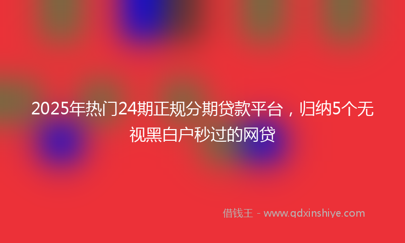 2025年热门24期正规分期贷款平台，归纳5个无视黑白户秒过的网贷