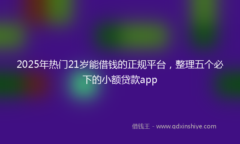2025年热门21岁能借钱的正规平台，整理五个必下的小额贷款app