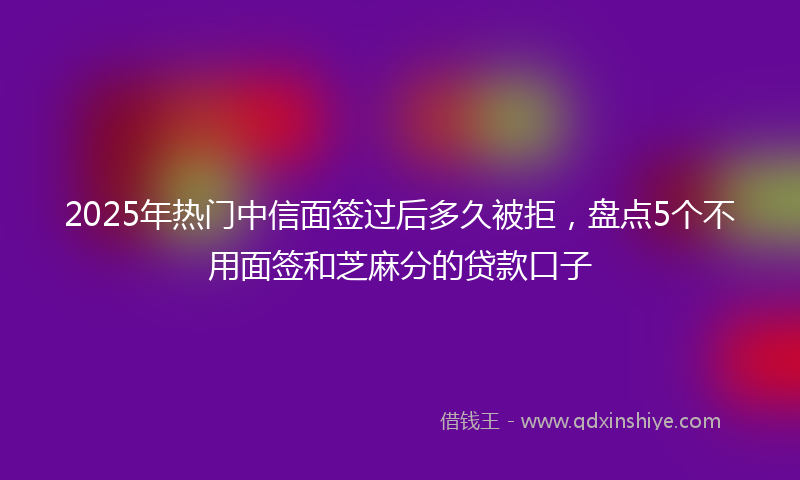 2025年热门中信面签过后多久被拒，盘点5个不用面签和芝麻分的贷款口子