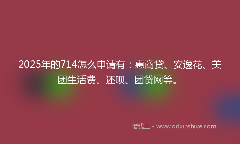 2025年的714怎么申请有：惠商贷、安逸花、美团生活费、还呗、团贷网等。