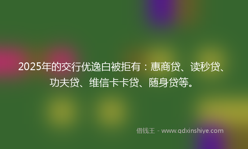 2025年的交行优逸白被拒有：惠商贷、读秒贷、功夫贷、维信卡卡贷、随身贷等。
