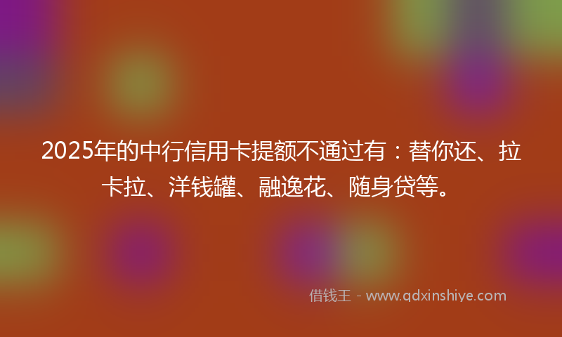 2025年的中行信用卡提额不通过有：替你还、拉卡拉、洋钱罐、融逸花、随身贷等。