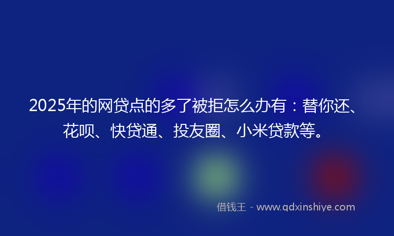2025年的网贷点的多了被拒怎么办有：替你还、花呗、快贷通、投友圈、小米贷款等。
