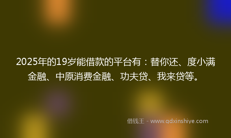 2025年的19岁能借款的平台有：替你还、度小满金融、中原消费金融、功夫贷、我来贷等。