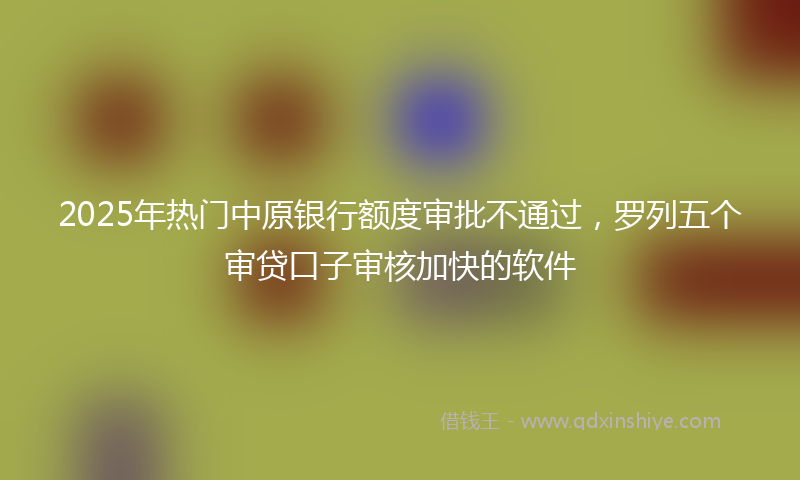 2025年热门中原银行额度审批不通过，罗列五个审贷口子审核加快的软件