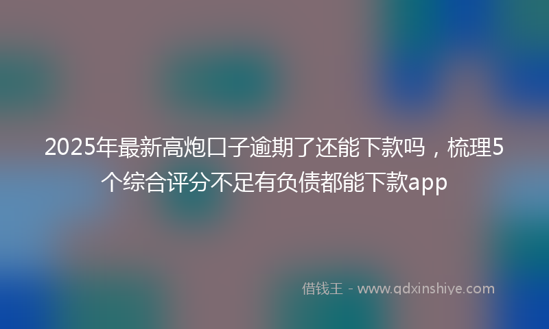 2025年最新高炮口子逾期了还能下款吗,梳理5个综合评分不足有负债都能下款app