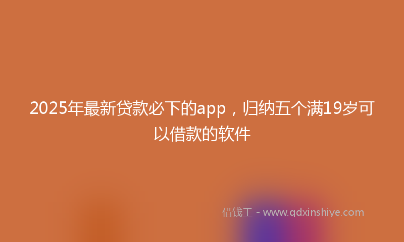 2025年最新贷款必下的app，归纳五个满19岁可以借款的软件
