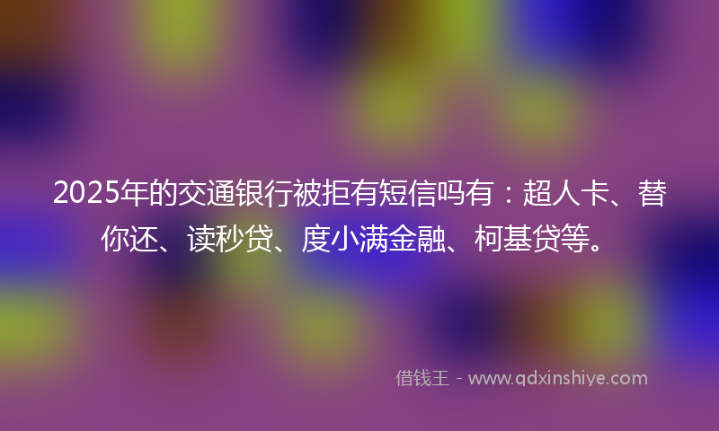 2025年的交通银行被拒有短信吗有：超人卡、替你还、读秒贷、度小满金融、柯基贷等。