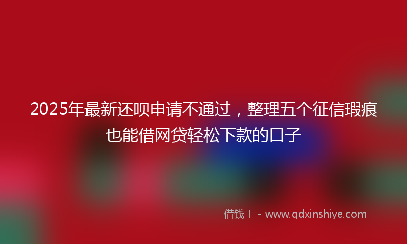 2025年最新还呗申请不通过，整理五个征信瑕疵也能借网贷轻松下款的口子