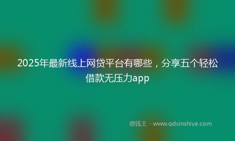 2025年最新线上网贷平台有哪些，分享五个轻松借款无压力app