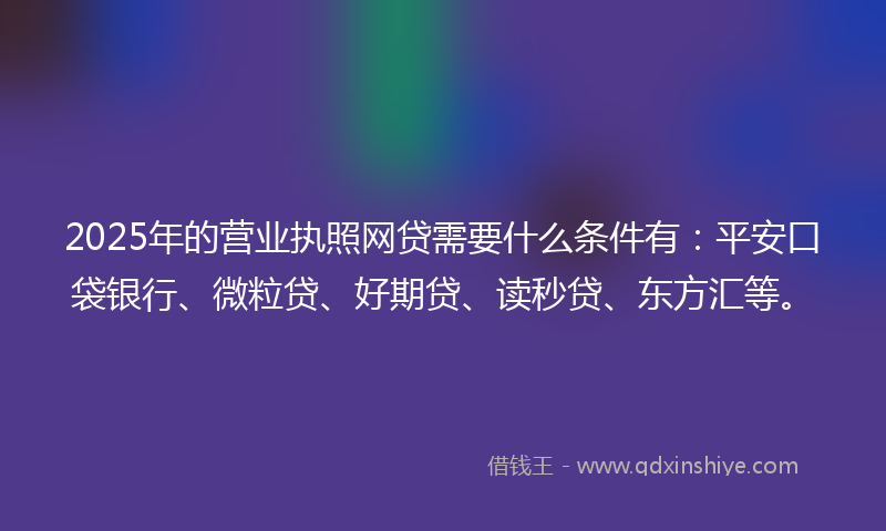 2025年的营业执照网贷需要什么条件有：平安口袋银行、微粒贷、好期贷、读秒贷、东方汇等。