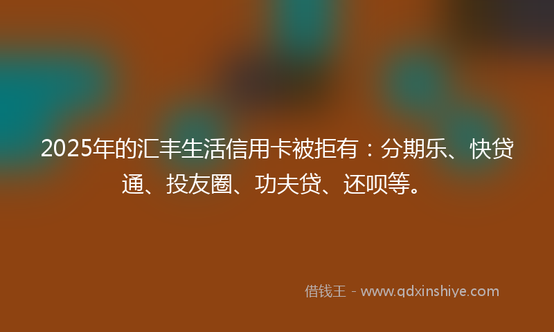 2025年的汇丰生活信用卡被拒有：分期乐、快贷通、投友圈、功夫贷、还呗等。