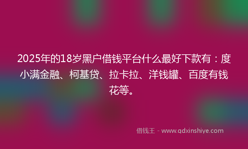 2025年的18岁黑户借钱平台什么最好下款有：度小满金融、柯基贷、拉卡拉、洋钱罐、百度有钱花等。