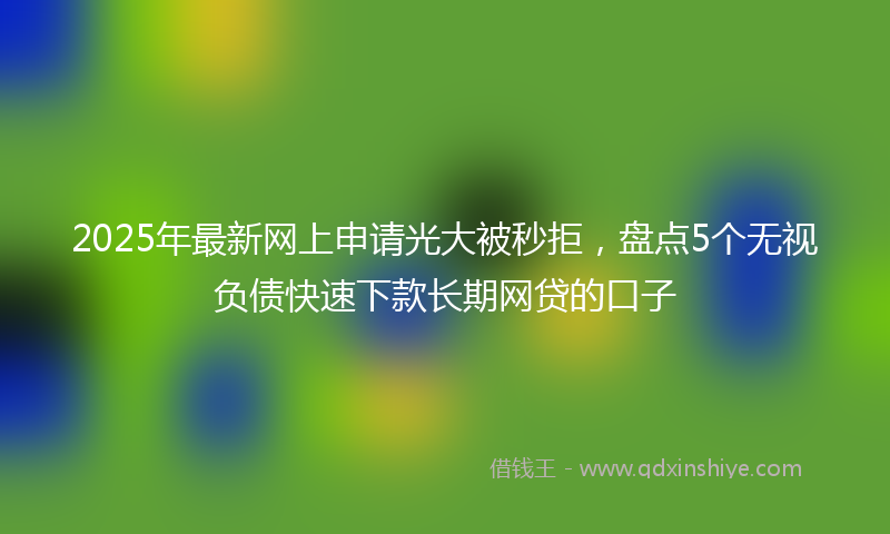 2025年最新网上申请光大被秒拒，盘点5个无视负债快速下款长期网贷的口子
