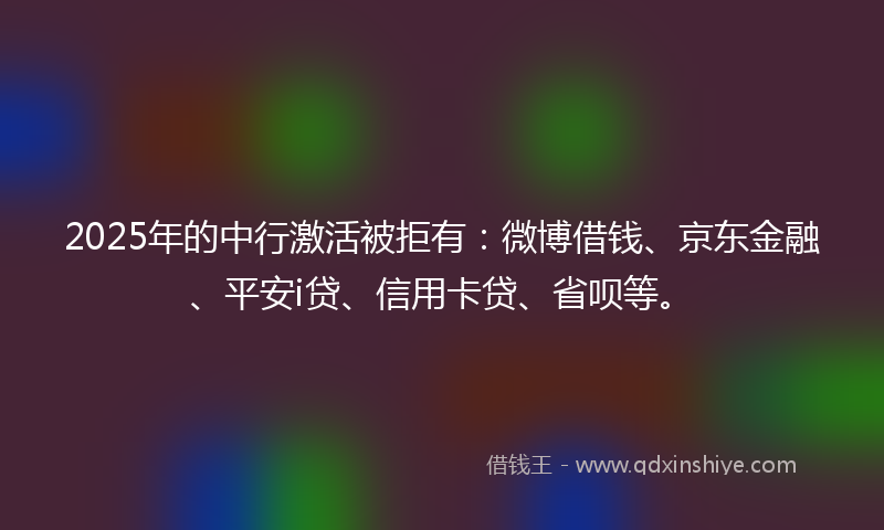 2025年的中行激活被拒有：微博借钱、京东金融、平安i贷、信用卡贷、省呗等。