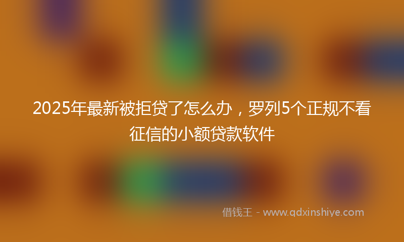 2025年最新被拒贷了怎么办，罗列5个正规不看征信的小额贷款软件