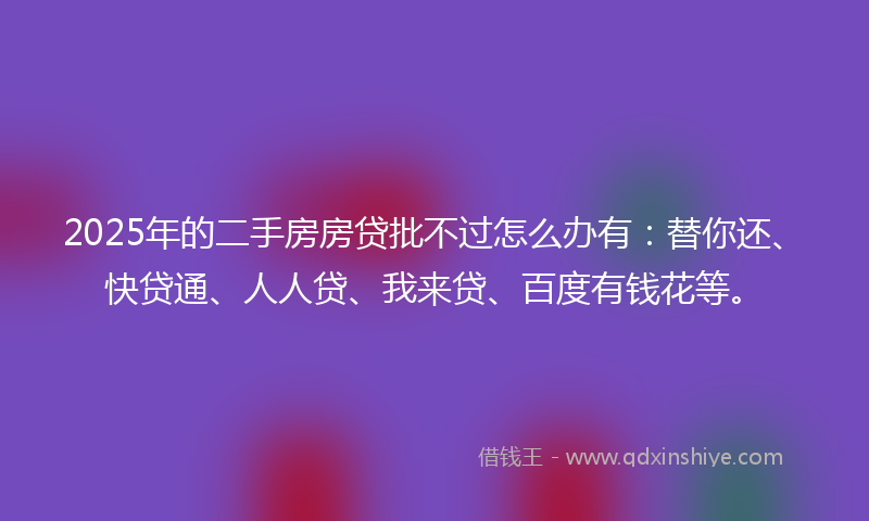2025年的二手房房贷批不过怎么办有：替你还、快贷通、人人贷、我来贷、百度有钱花等。