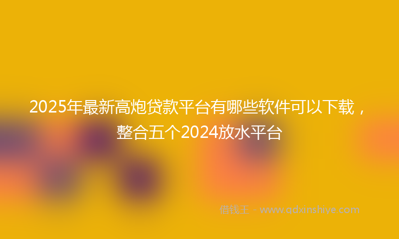 2025年最新高炮贷款平台有哪些软件可以下载，整合五个2024放水平台