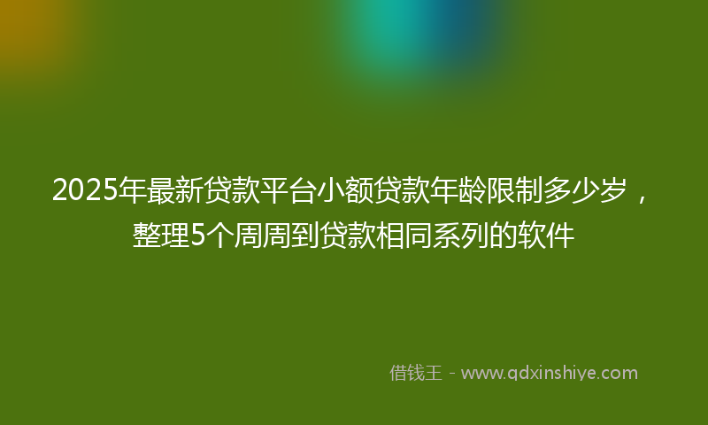 2025年最新贷款平台小额贷款年龄限制多少岁，整理5个周周到贷款相同系列的软件