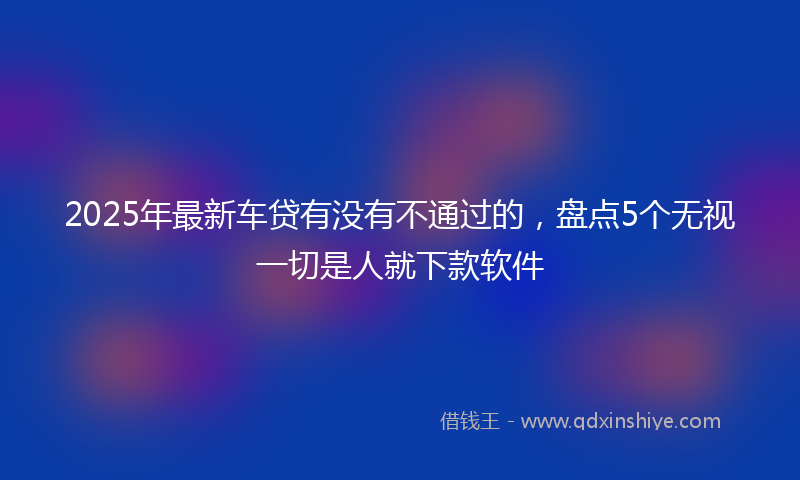 2025年最新车贷有没有不通过的，盘点5个无视一切是人就下款软件