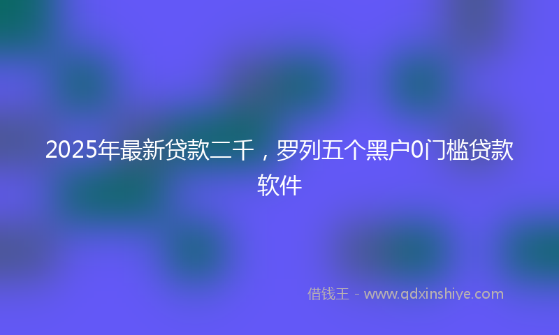 2025年最新贷款二千，罗列五个黑户0门槛贷款软件