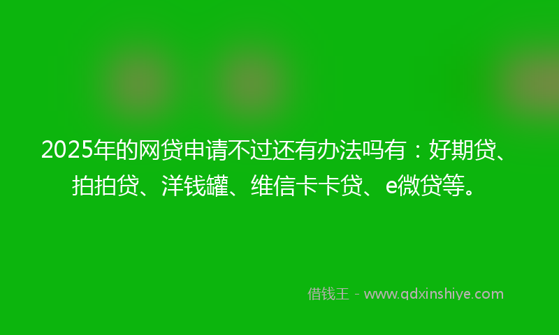 2025年的网贷申请不过还有办法吗有：好期贷、拍拍贷、洋钱罐、维信卡卡贷、e微贷等。