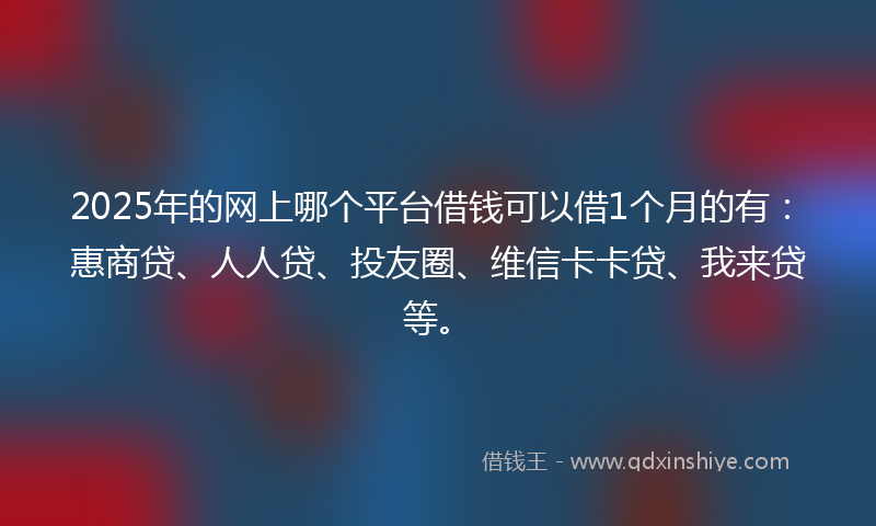 2025年的网上哪个平台借钱可以借1个月的有：惠商贷、人人贷、投友圈、维信卡卡贷、我来贷等。