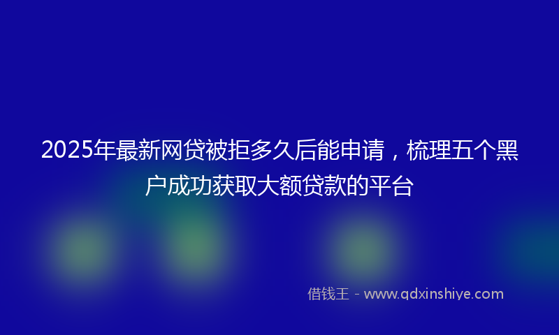 2025年最新网贷被拒多久后能申请，梳理五个黑户成功获取大额贷款的平台