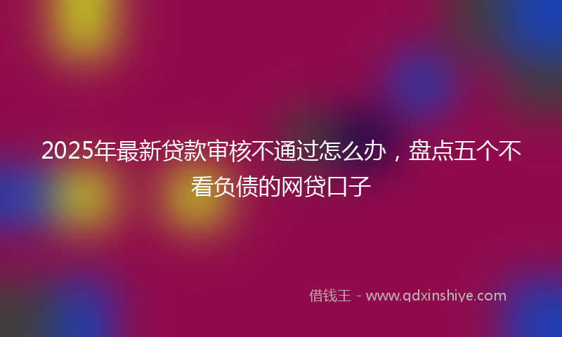 2025年最新贷款审核不通过怎么办，盘点五个不看负债的网贷口子