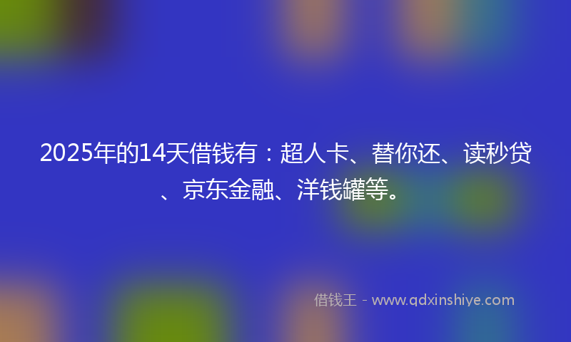 2025年的14天借钱有：超人卡、替你还、读秒贷、京东金融、洋钱罐等。