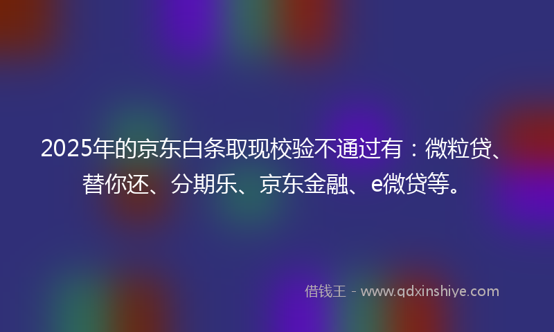 2025年的京东白条取现校验不通过有：微粒贷、替你还、分期乐、京东金融、e微贷等。