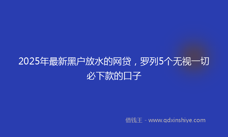 2025年最新黑户放水的网贷，罗列5个无视一切必下款的口子