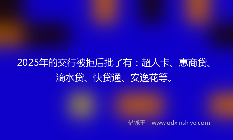2025年的交行被拒后批了有：超人卡、惠商贷、滴水贷、快贷通、安逸花等。