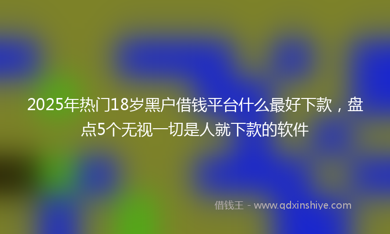 2025年热门18岁黑户借钱平台什么最好下款，盘点5个无视一切是人就下款的软件