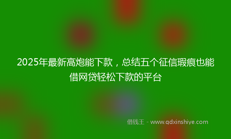 2025年最新高炮能下款,总结五个征信瑕疵也能借网贷轻松下款的平台