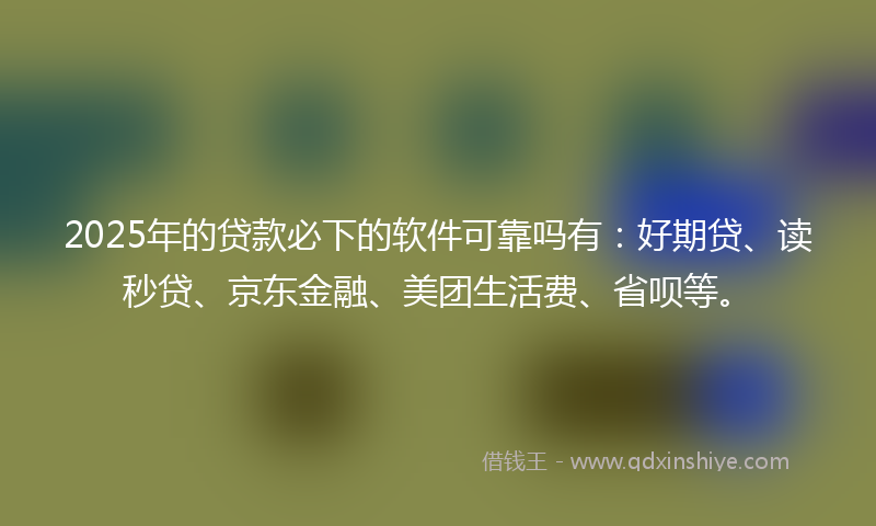 2025年的贷款必下的软件可靠吗有：好期贷、读秒贷、京东金融、美团生活费、省呗等。