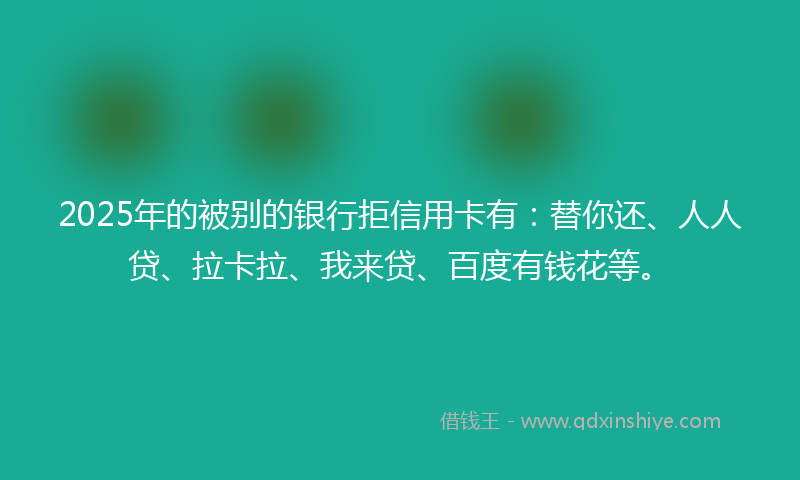 2025年的被别的银行拒信用卡有：替你还、人人贷、拉卡拉、我来贷、百度有钱花等。