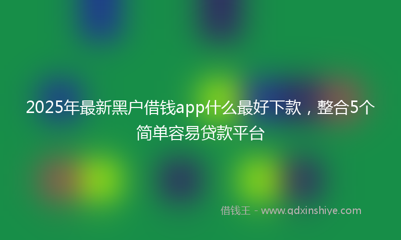 2025年最新黑户借钱app什么最好下款,整合5个简单容易贷款平台