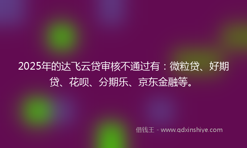 2025年的达飞云贷审核不通过有：微粒贷、好期贷、花呗、分期乐、京东金融等。