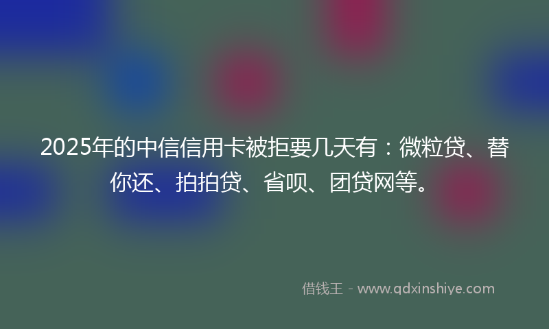 2025年的中信信用卡被拒要几天有：微粒贷、替你还、拍拍贷、省呗、团贷网等。
