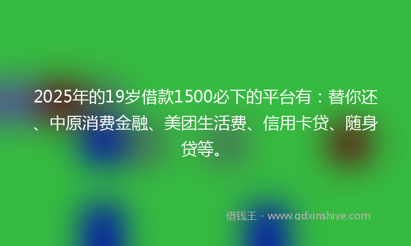 2025年的19岁借款1500必下的平台有：替你还、中原消费金融、美团生活费、信用卡贷、随身贷等。