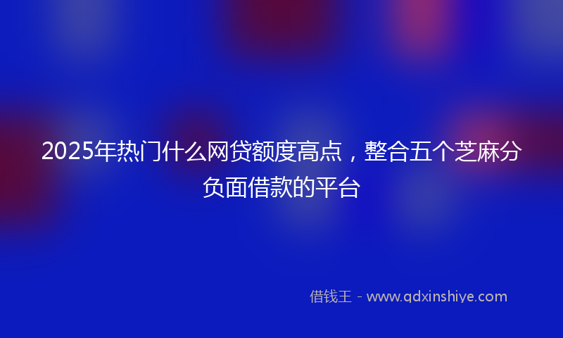 2025年热门什么网贷额度高点，整合五个芝麻分负面借款的平台