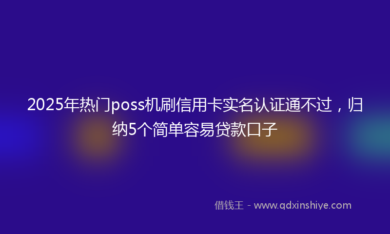 2025年热门poss机刷信用卡实名认证通不过，归纳5个简单容易贷款口子