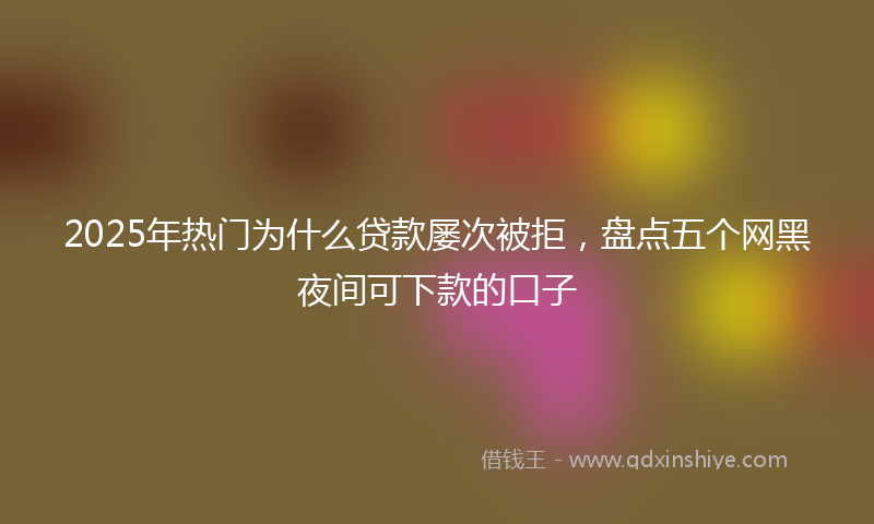 2025年热门为什么贷款屡次被拒，盘点五个网黑夜间可下款的口子