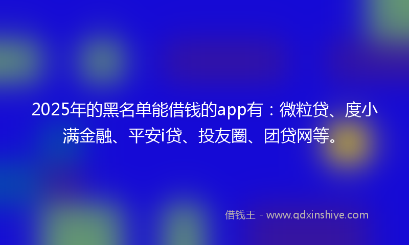 2025年的黑名单能借钱的app有：微粒贷、度小满金融、平安i贷、投友圈、团贷网等。