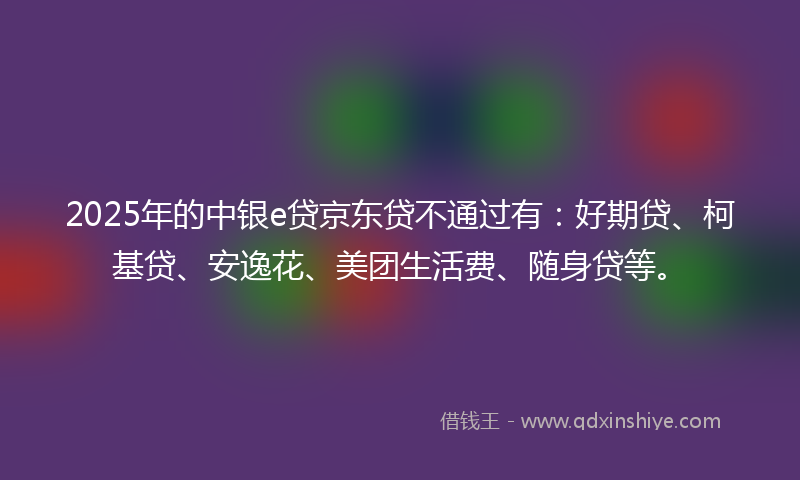2025年的中银e贷京东贷不通过有：好期贷、柯基贷、安逸花、美团生活费、随身贷等。