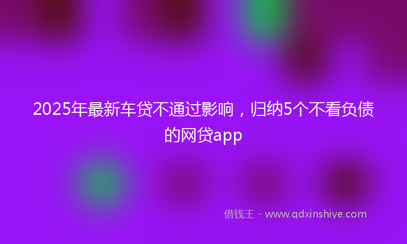 2025年最新车贷不通过影响，归纳5个不看负债的网贷app