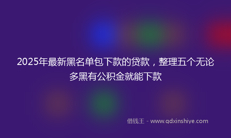 2025年最新黑名单包下款的贷款，整理五个无论多黑有公积金就能下款
