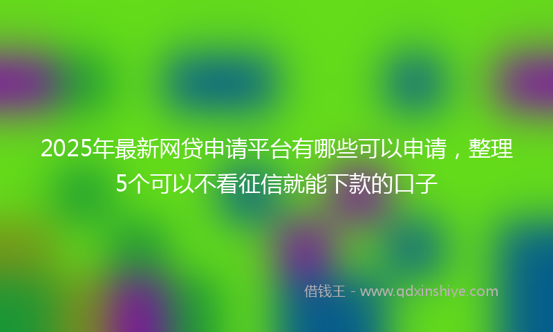 2025年最新网贷申请平台有哪些可以申请，整理5个可以不看征信就能下款的口子