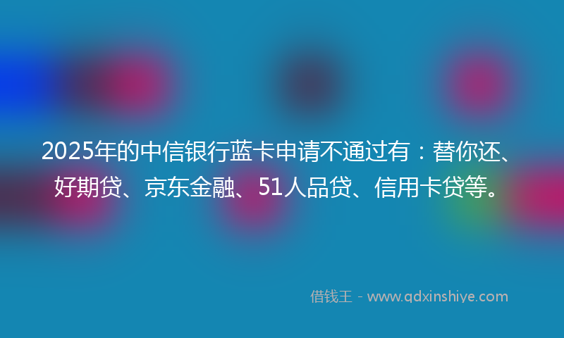 2025年的中信银行蓝卡申请不通过有：替你还、好期贷、京东金融、51人品贷、信用卡贷等。